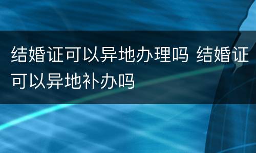 结婚证可以异地办理吗 结婚证可以异地补办吗