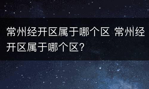 常州经开区属于哪个区 常州经开区属于哪个区?
