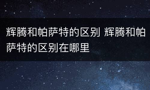辉腾和帕萨特的区别 辉腾和帕萨特的区别在哪里
