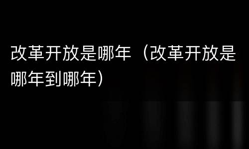 改革开放是哪年（改革开放是哪年到哪年）