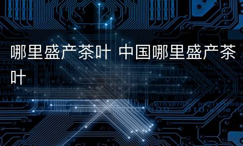 哪里盛产茶叶 中国哪里盛产茶叶