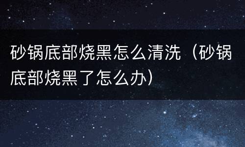 砂锅底部烧黑怎么清洗（砂锅底部烧黑了怎么办）
