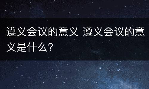遵义会议的意义 遵义会议的意义是什么?