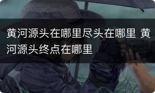 黄河源头在哪里尽头在哪里 黄河源头终点在哪里