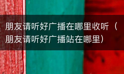 朋友请听好广播在哪里收听（朋友请听好广播站在哪里）
