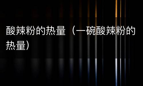酸辣粉的热量（一碗酸辣粉的热量）