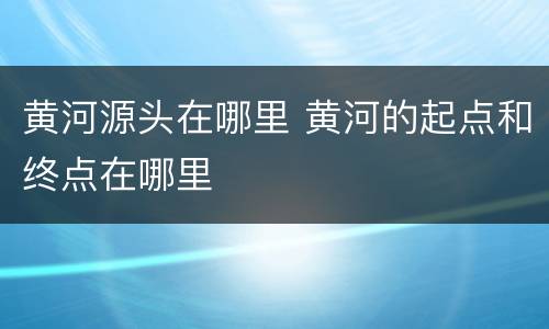 黄河源头在哪里 黄河的起点和终点在哪里