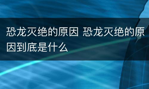恐龙灭绝的原因 恐龙灭绝的原因到底是什么