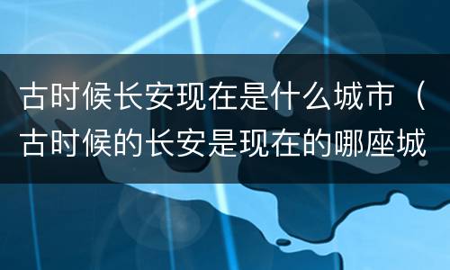 古时候长安现在是什么城市（古时候的长安是现在的哪座城市）
