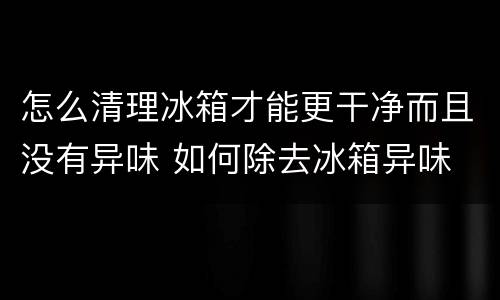 怎么清理冰箱才能更干净而且没有异味 如何除去冰箱异味