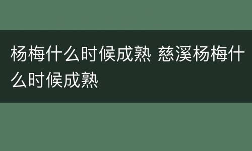 杨梅什么时候成熟 慈溪杨梅什么时候成熟