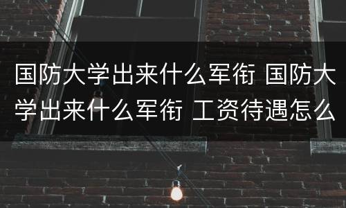 国防大学出来什么军衔 国防大学出来什么军衔 工资待遇怎么样