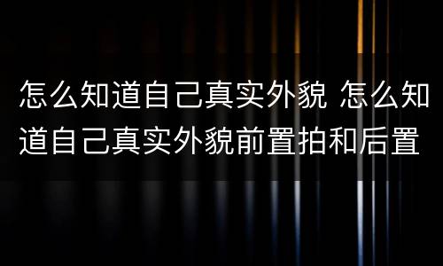 怎么知道自己真实外貌 怎么知道自己真实外貌前置拍和后置拍