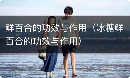 鲜百合的功效与作用（冰糖鲜百合的功效与作用）