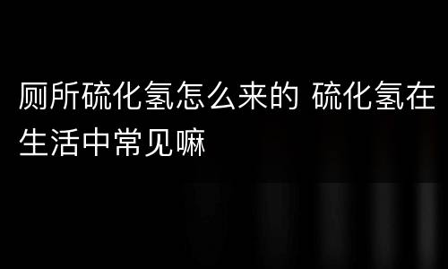 厕所硫化氢怎么来的 硫化氢在生活中常见嘛