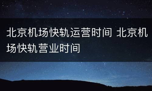 北京机场快轨运营时间 北京机场快轨营业时间