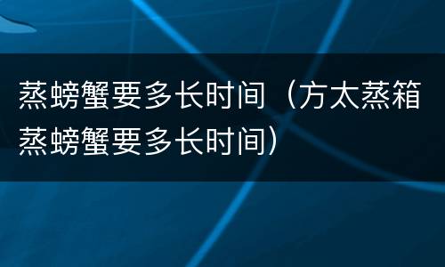 蒸螃蟹要多长时间（方太蒸箱蒸螃蟹要多长时间）