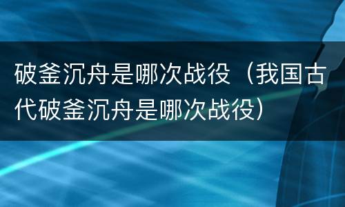 破釜沉舟是哪次战役（我国古代破釜沉舟是哪次战役）