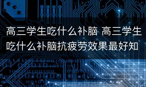 高三学生吃什么补脑 高三学生吃什么补脑抗疲劳效果最好知乎