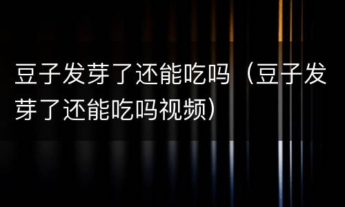 豆子发芽了还能吃吗（豆子发芽了还能吃吗视频）