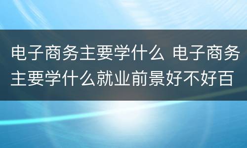 电子商务主要学什么 电子商务主要学什么就业前景好不好百度百科