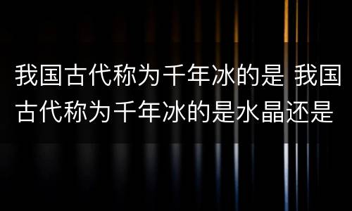 我国古代称为千年冰的是 我国古代称为千年冰的是水晶还是食盐