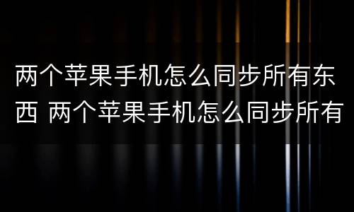 两个苹果手机怎么同步所有东西 两个苹果手机怎么同步所有东西需要多久