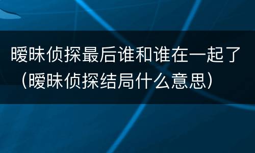 暧昧侦探最后谁和谁在一起了（暧昧侦探结局什么意思）