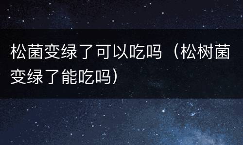 松菌变绿了可以吃吗（松树菌变绿了能吃吗）