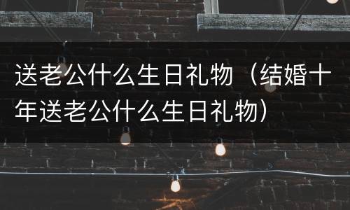 送老公什么生日礼物（结婚十年送老公什么生日礼物）