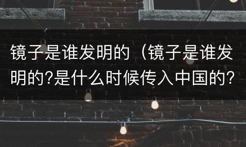 镜子是谁发明的（镜子是谁发明的?是什么时候传入中国的?无）