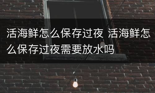 活海鲜怎么保存过夜 活海鲜怎么保存过夜需要放水吗