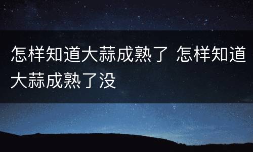 怎样知道大蒜成熟了 怎样知道大蒜成熟了没