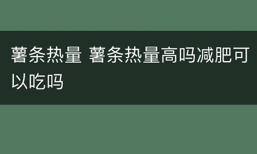薯条热量 薯条热量高吗减肥可以吃吗
