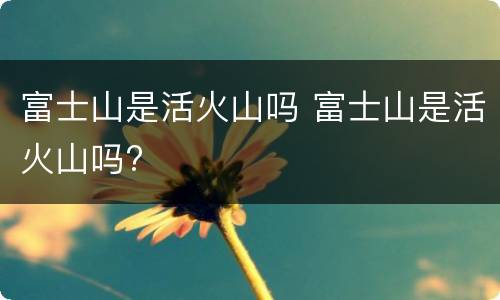 富士山是活火山吗 富士山是活火山吗?