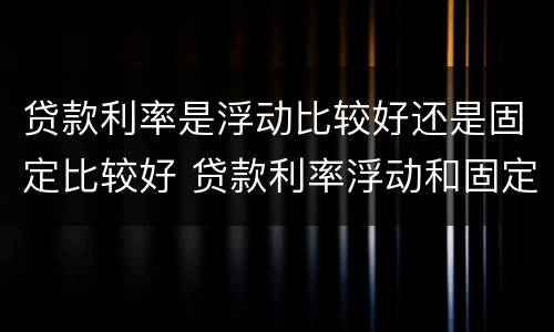 贷款利率是浮动比较好还是固定比较好 贷款利率浮动和固定哪个好