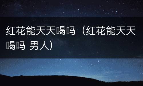 红花能天天喝吗（红花能天天喝吗 男人）