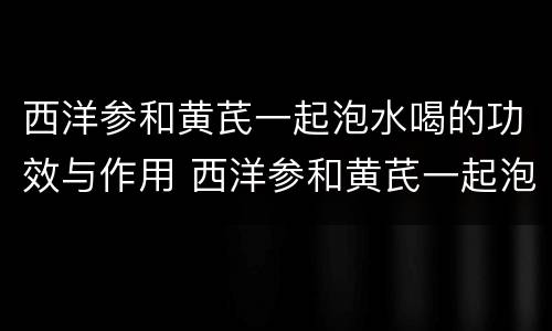 西洋参和黄芪一起泡水喝的功效与作用 西洋参和黄芪一起泡水喝有什么功效