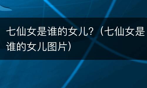 七仙女是谁的女儿?（七仙女是谁的女儿图片）