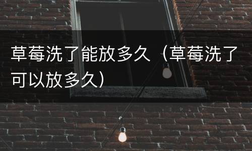草莓洗了能放多久（草莓洗了可以放多久）