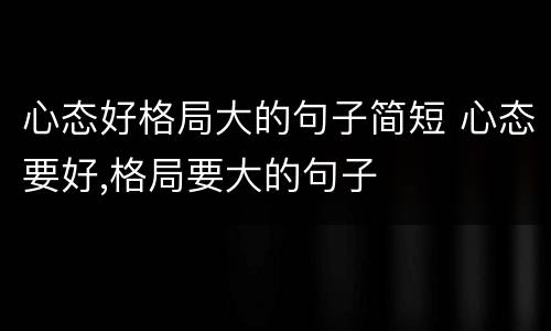 心态好格局大的句子简短 心态要好,格局要大的句子