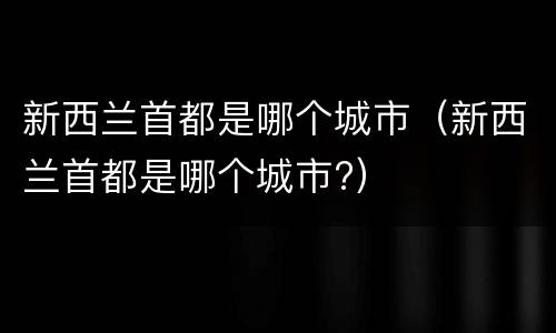 新西兰首都是哪个城市（新西兰首都是哪个城市?）