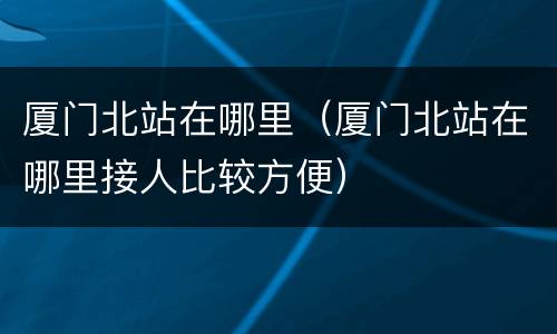 厦门北站在哪里（厦门北站在哪里接人比较方便）