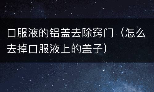 口服液的铝盖去除窍门（怎么去掉口服液上的盖子）