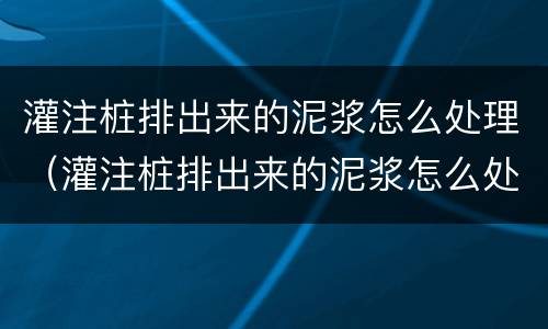 灌注桩排出来的泥浆怎么处理（灌注桩排出来的泥浆怎么处理掉）
