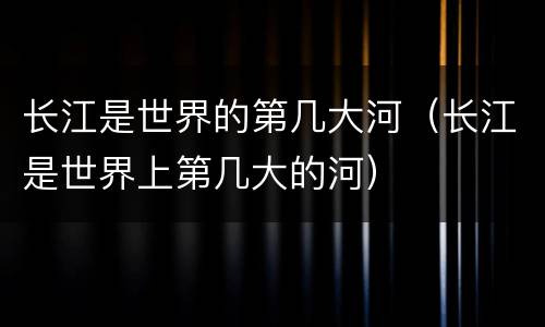 长江是世界的第几大河（长江是世界上第几大的河）