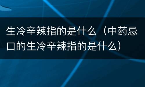 生冷辛辣指的是什么（中药忌口的生冷辛辣指的是什么）
