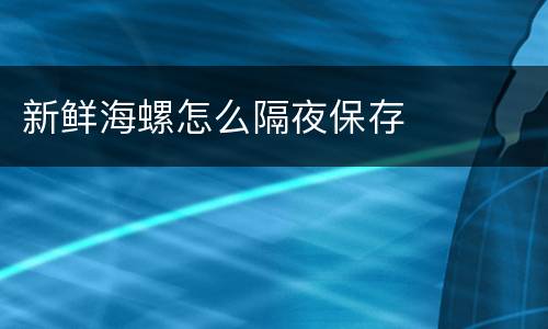 新鲜海螺怎么隔夜保存