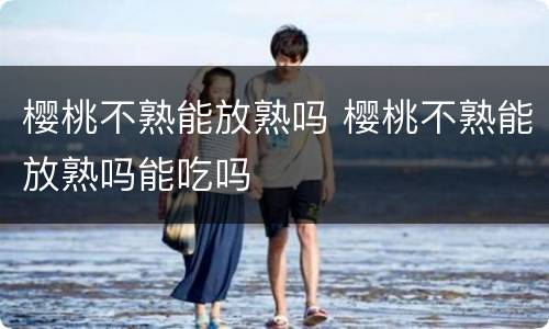 樱桃不熟能放熟吗 樱桃不熟能放熟吗能吃吗
