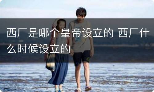西厂是哪个皇帝设立的 西厂什么时候设立的
